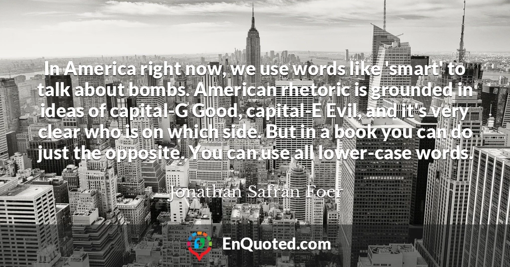 In America right now, we use words like 'smart' to talk about bombs. American rhetoric is grounded in ideas of capital-G Good, capital-E Evil, and it's very clear who is on which side. But in a book you can do just the opposite. You can use all lower-case words.