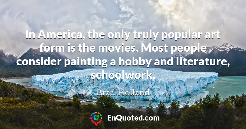 In America, the only truly popular art form is the movies. Most people consider painting a hobby and literature, schoolwork.