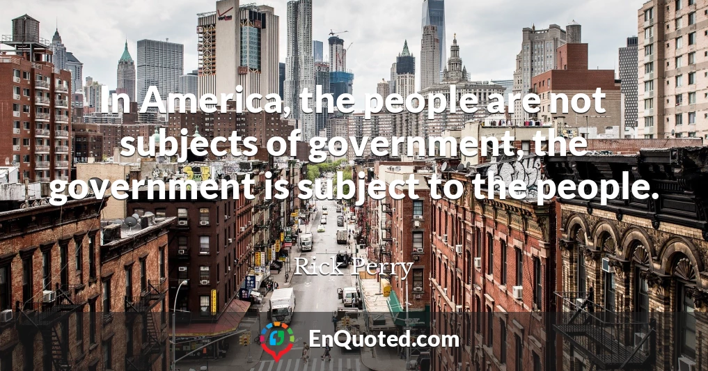In America, the people are not subjects of government, the government is subject to the people.