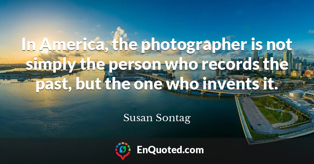 In America, the photographer is not simply the person who records the past, but the one who invents it.