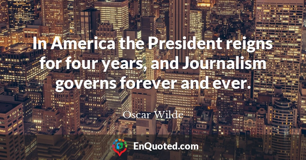 In America the President reigns for four years, and Journalism governs forever and ever.