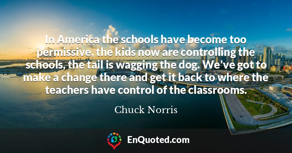 In America the schools have become too permissive, the kids now are controlling the schools, the tail is wagging the dog. We've got to make a change there and get it back to where the teachers have control of the classrooms.