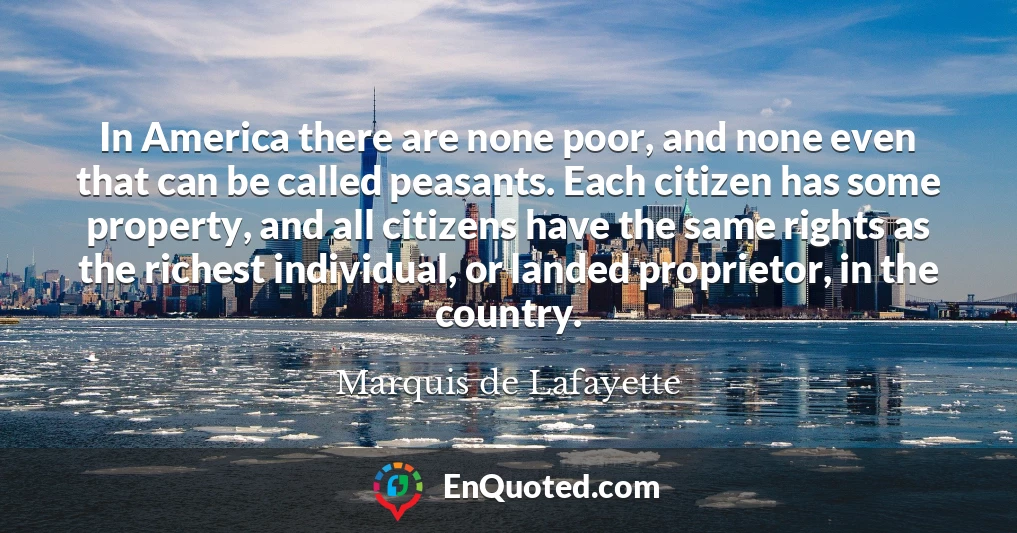 In America there are none poor, and none even that can be called peasants. Each citizen has some property, and all citizens have the same rights as the richest individual, or landed proprietor, in the country.