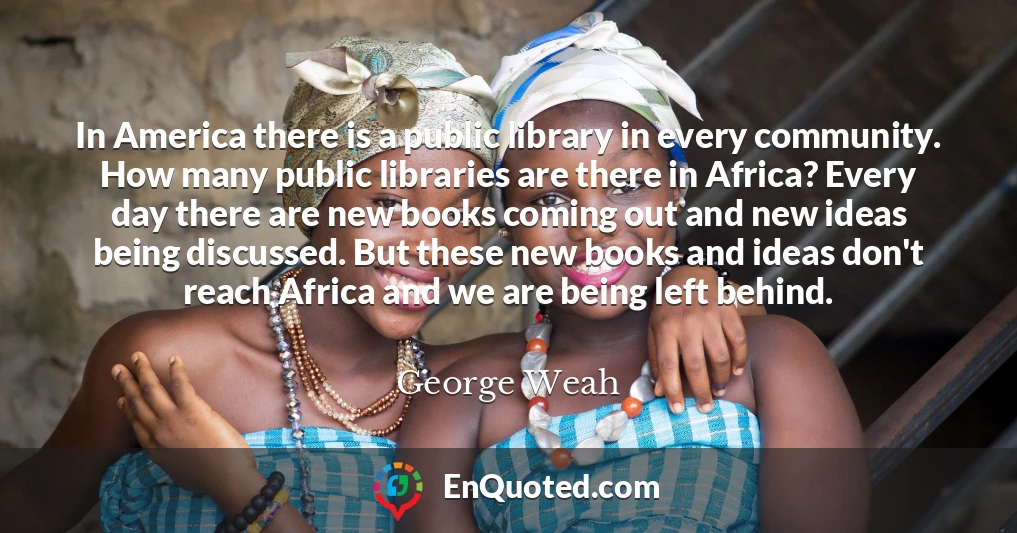 In America there is a public library in every community. How many public libraries are there in Africa? Every day there are new books coming out and new ideas being discussed. But these new books and ideas don't reach Africa and we are being left behind.