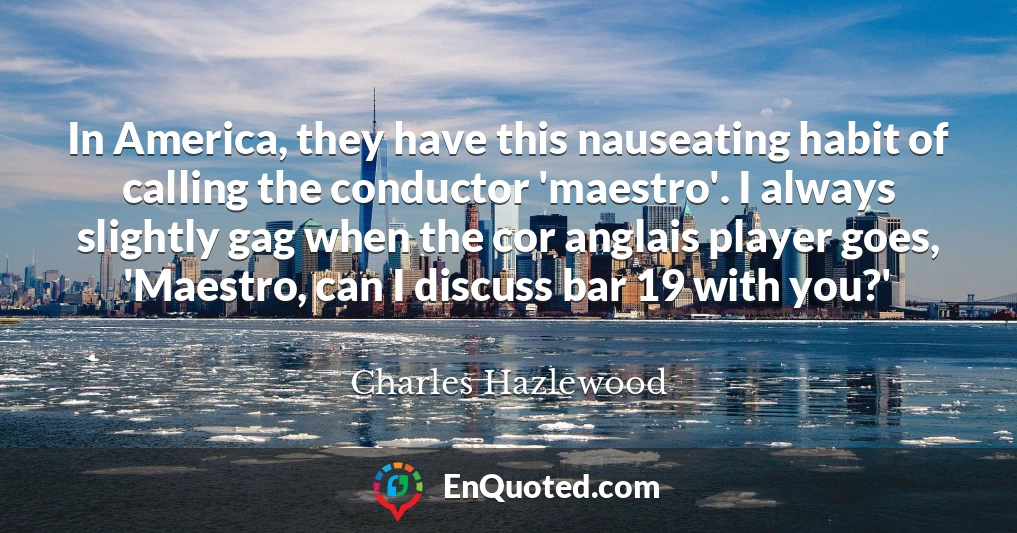 In America, they have this nauseating habit of calling the conductor 'maestro'. I always slightly gag when the cor anglais player goes, 'Maestro, can I discuss bar 19 with you?'