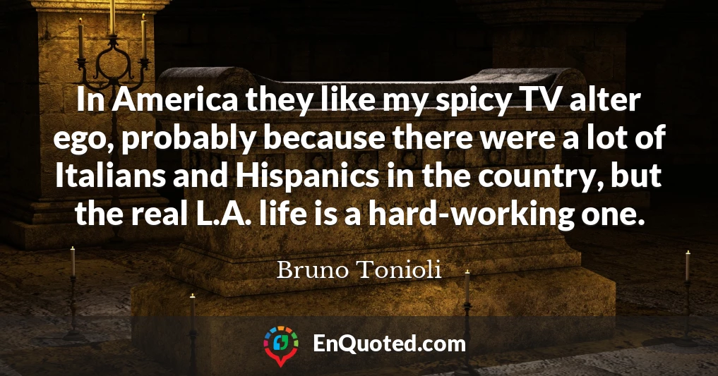 In America they like my spicy TV alter ego, probably because there were a lot of Italians and Hispanics in the country, but the real L.A. life is a hard-working one.