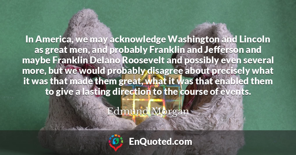 In America, we may acknowledge Washington and Lincoln as great men, and probably Franklin and Jefferson and maybe Franklin Delano Roosevelt and possibly even several more, but we would probably disagree about precisely what it was that made them great, what it was that enabled them to give a lasting direction to the course of events.