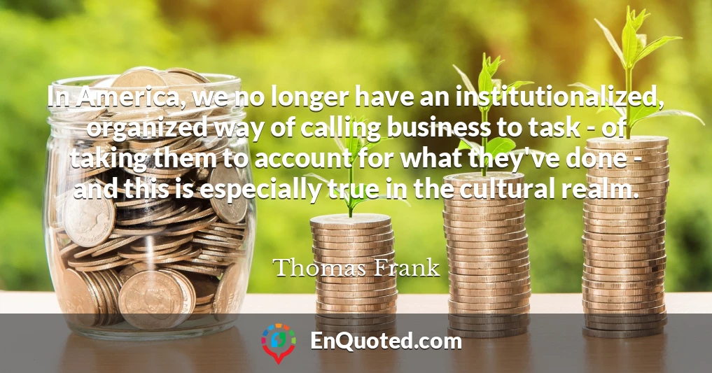 In America, we no longer have an institutionalized, organized way of calling business to task - of taking them to account for what they've done - and this is especially true in the cultural realm.