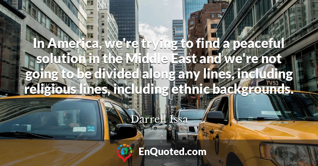 In America, we're trying to find a peaceful solution in the Middle East and we're not going to be divided along any lines, including religious lines, including ethnic backgrounds.