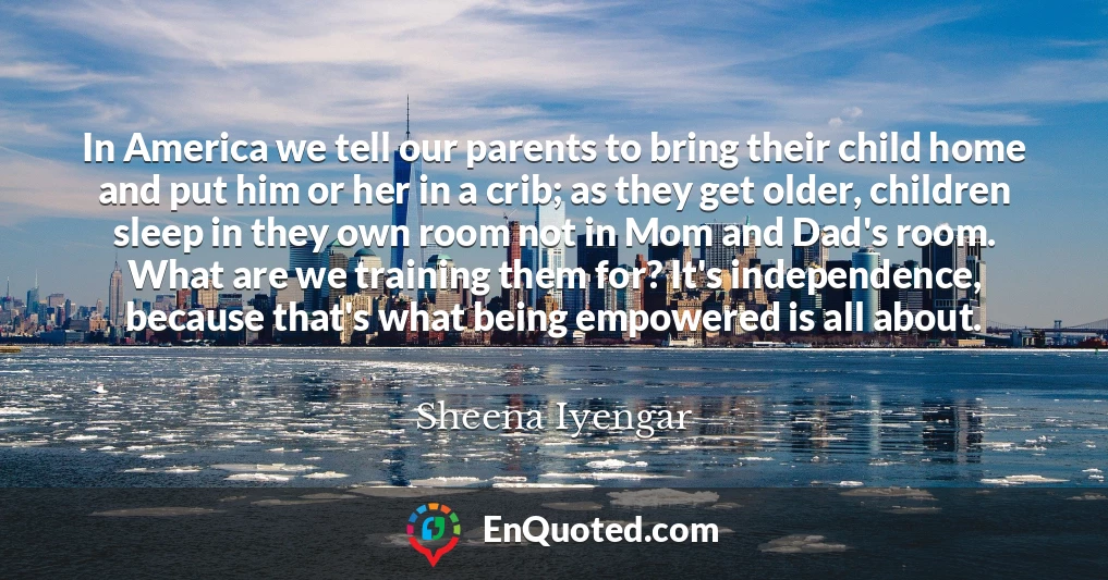 In America we tell our parents to bring their child home and put him or her in a crib; as they get older, children sleep in they own room not in Mom and Dad's room. What are we training them for? It's independence, because that's what being empowered is all about.