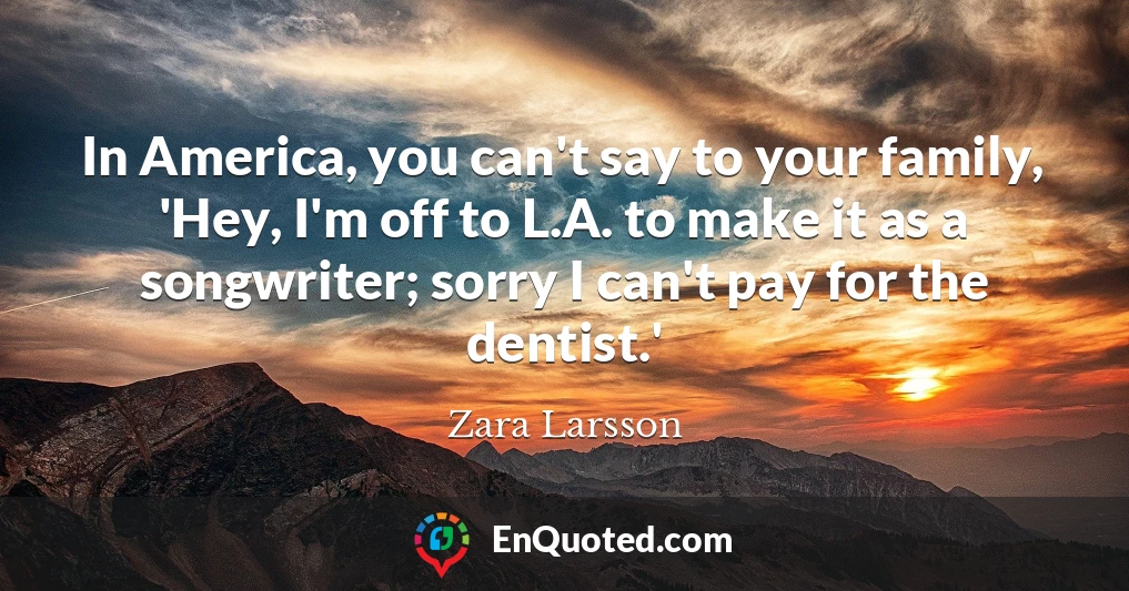 In America, you can't say to your family, 'Hey, I'm off to L.A. to make it as a songwriter; sorry I can't pay for the dentist.'