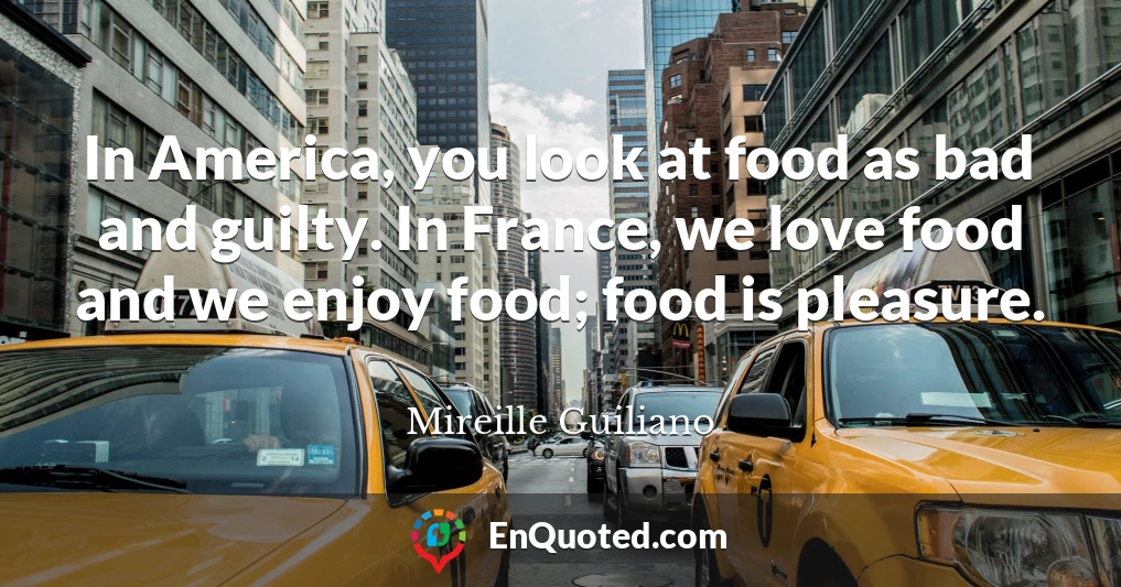 In America, you look at food as bad and guilty. In France, we love food and we enjoy food; food is pleasure.