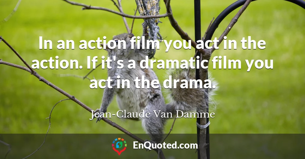 In an action film you act in the action. If it's a dramatic film you act in the drama.