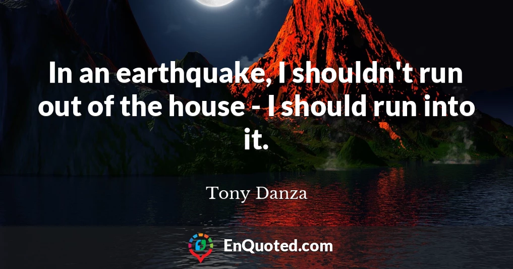 In an earthquake, I shouldn't run out of the house - I should run into it.
