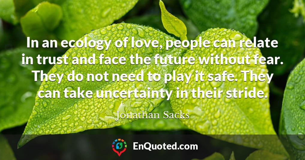 In an ecology of love, people can relate in trust and face the future without fear. They do not need to play it safe. They can take uncertainty in their stride.