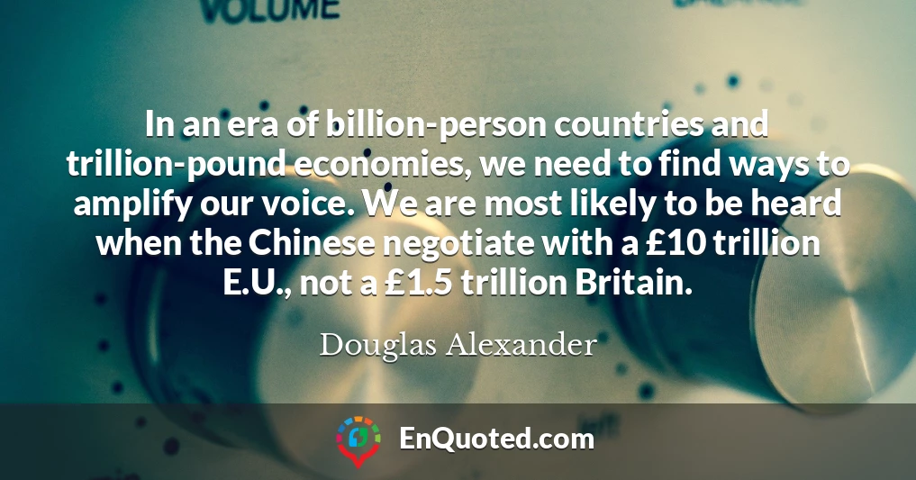 In an era of billion-person countries and trillion-pound economies, we need to find ways to amplify our voice. We are most likely to be heard when the Chinese negotiate with a £10 trillion E.U., not a £1.5 trillion Britain.