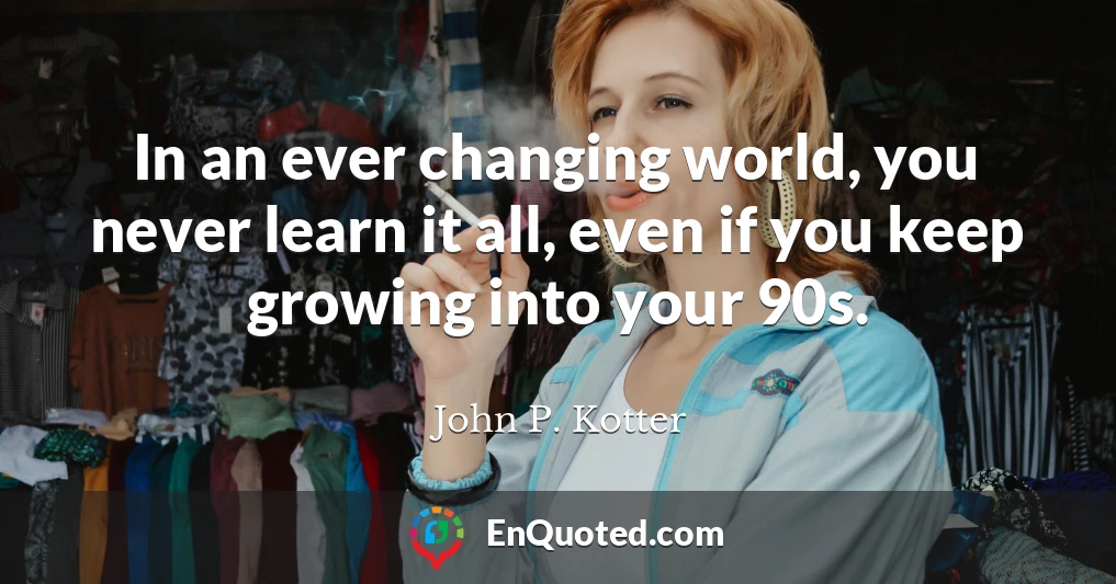 In an ever changing world, you never learn it all, even if you keep growing into your 90s.