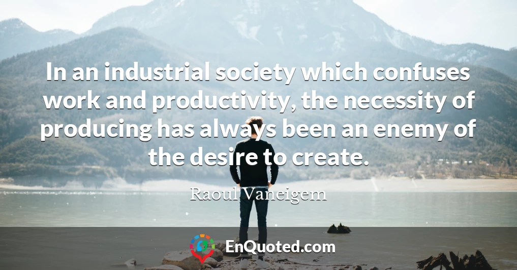 In an industrial society which confuses work and productivity, the necessity of producing has always been an enemy of the desire to create.