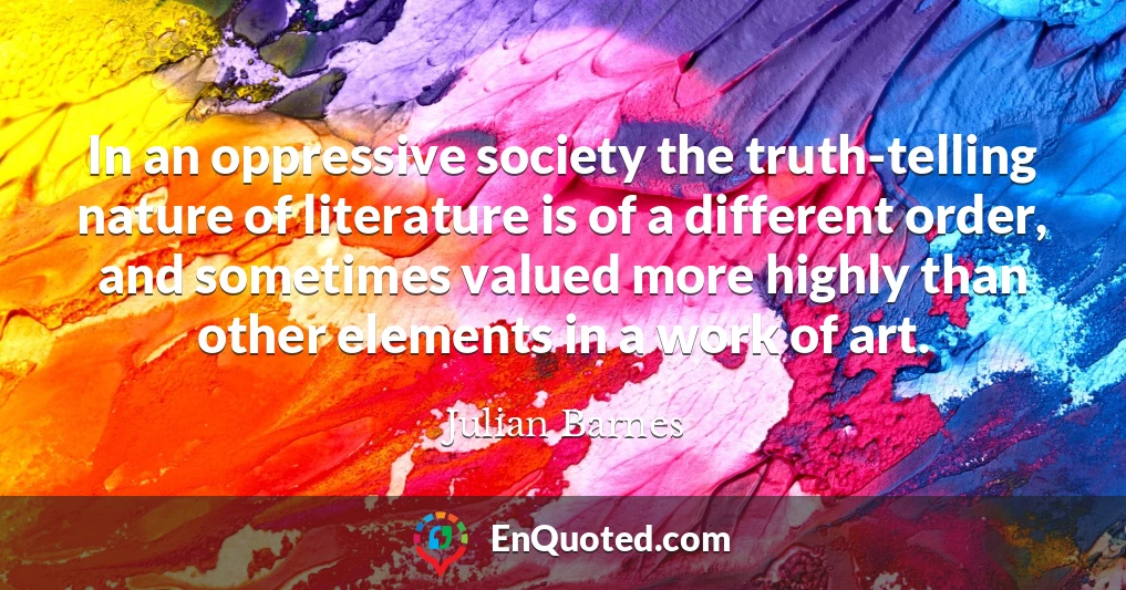 In an oppressive society the truth-telling nature of literature is of a different order, and sometimes valued more highly than other elements in a work of art.