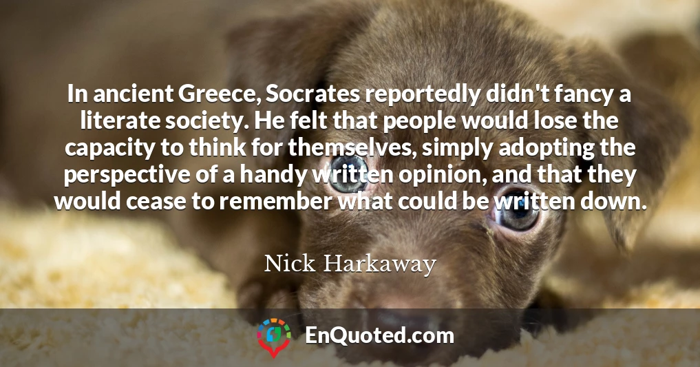 In ancient Greece, Socrates reportedly didn't fancy a literate society. He felt that people would lose the capacity to think for themselves, simply adopting the perspective of a handy written opinion, and that they would cease to remember what could be written down.