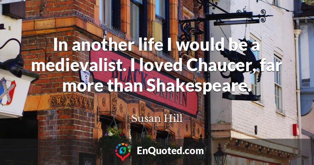 In another life I would be a medievalist. I loved Chaucer, far more than Shakespeare.