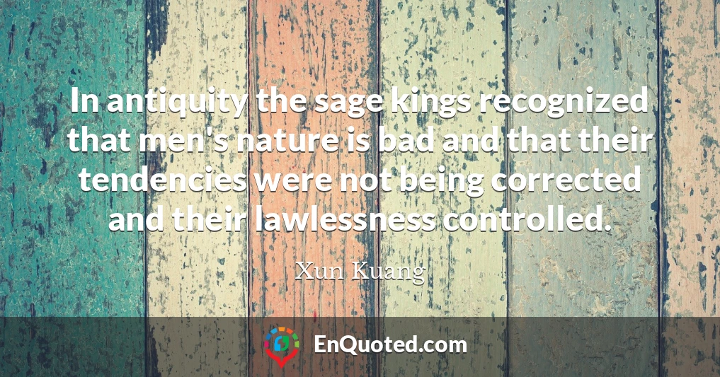 In antiquity the sage kings recognized that men's nature is bad and that their tendencies were not being corrected and their lawlessness controlled.