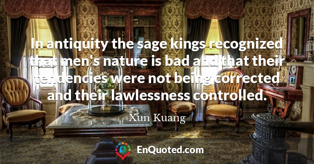 In antiquity the sage kings recognized that men's nature is bad and that their tendencies were not being corrected and their lawlessness controlled.