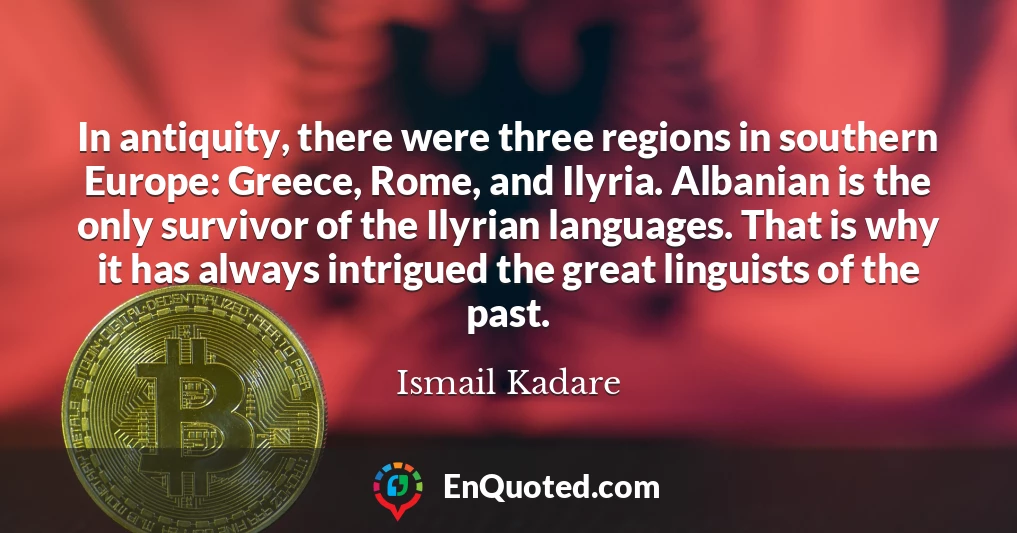 In antiquity, there were three regions in southern Europe: Greece, Rome, and Ilyria. Albanian is the only survivor of the Ilyrian languages. That is why it has always intrigued the great linguists of the past.