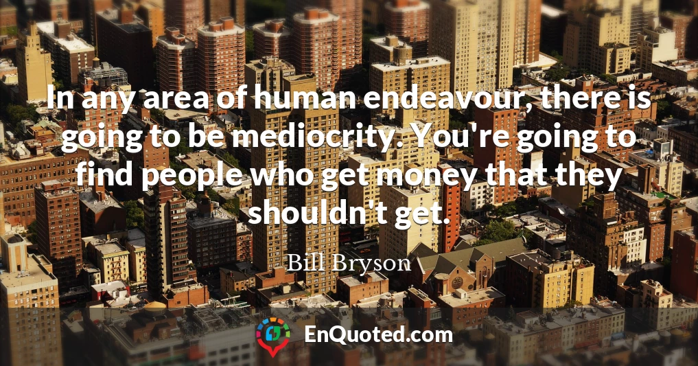 In any area of human endeavour, there is going to be mediocrity. You're going to find people who get money that they shouldn't get.
