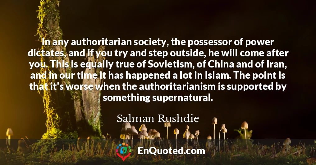 In any authoritarian society, the possessor of power dictates, and if you try and step outside, he will come after you. This is equally true of Sovietism, of China and of Iran, and in our time it has happened a lot in Islam. The point is that it's worse when the authoritarianism is supported by something supernatural.