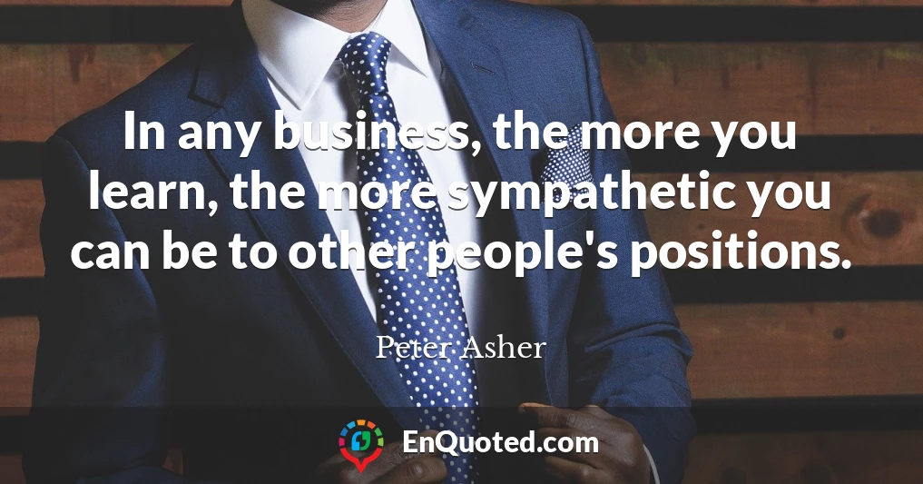 In any business, the more you learn, the more sympathetic you can be to other people's positions.