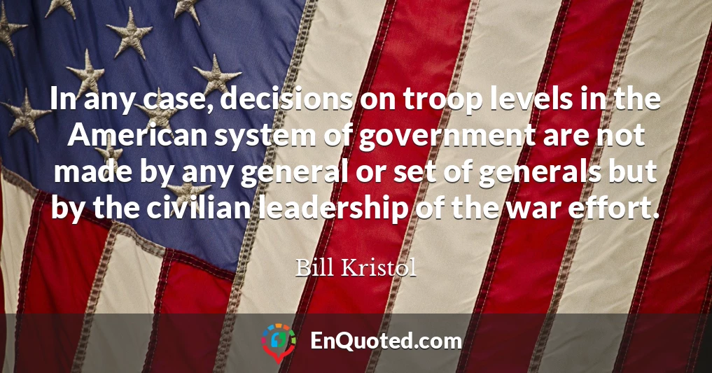 In any case, decisions on troop levels in the American system of government are not made by any general or set of generals but by the civilian leadership of the war effort.