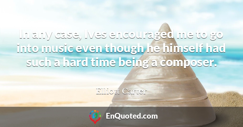 In any case, Ives encouraged me to go into music even though he himself had such a hard time being a composer.