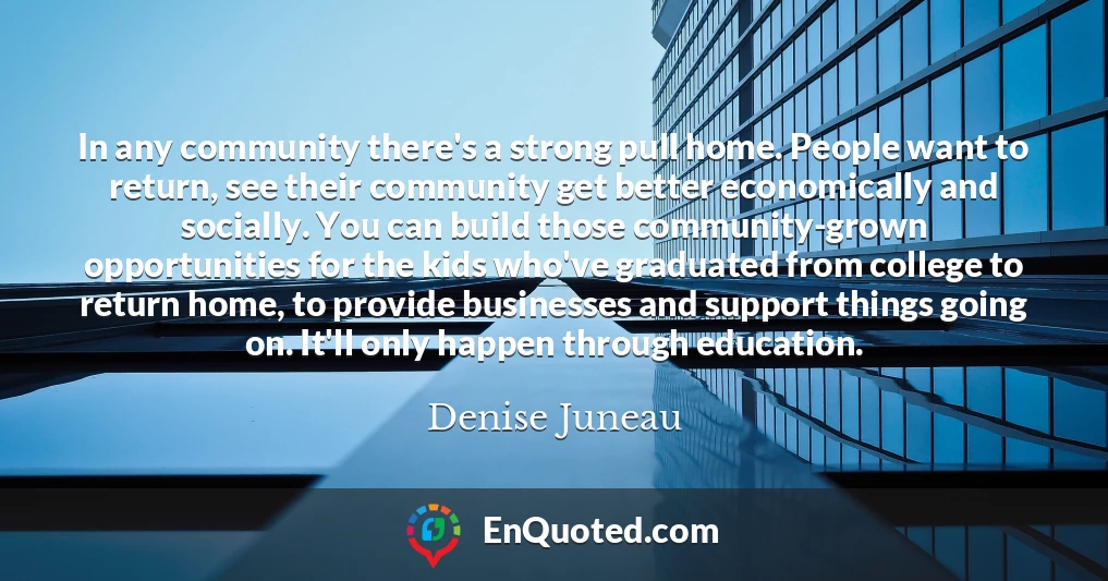 In any community there's a strong pull home. People want to return, see their community get better economically and socially. You can build those community-grown opportunities for the kids who've graduated from college to return home, to provide businesses and support things going on. It'll only happen through education.