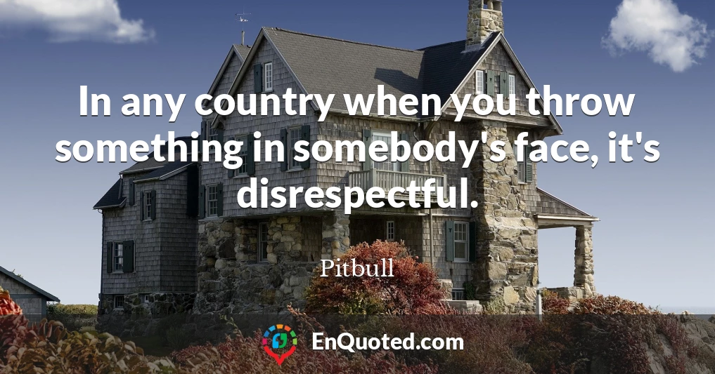 In any country when you throw something in somebody's face, it's disrespectful.