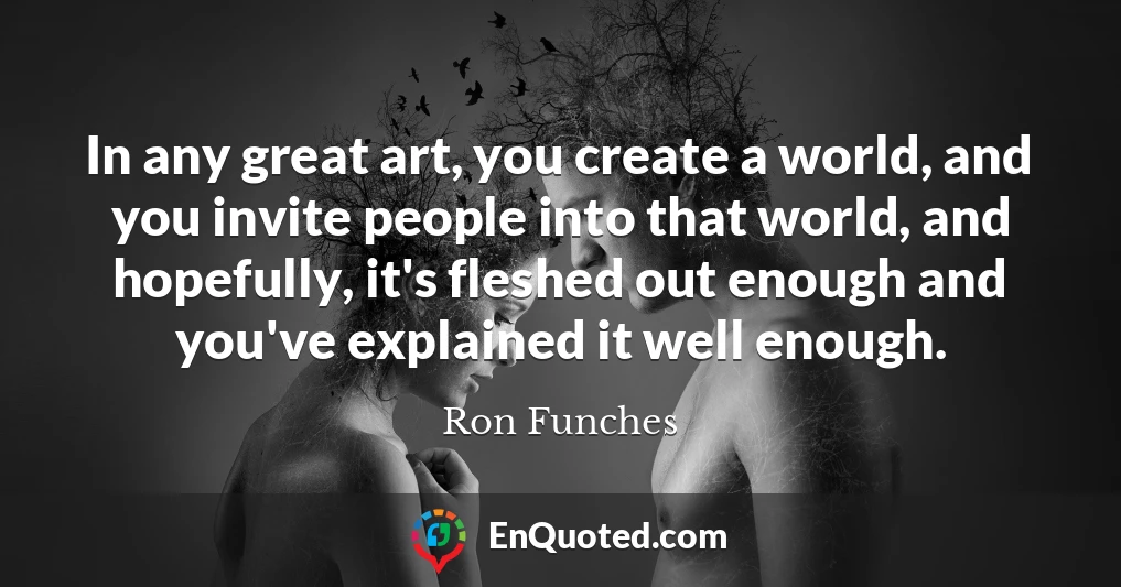 In any great art, you create a world, and you invite people into that world, and hopefully, it's fleshed out enough and you've explained it well enough.