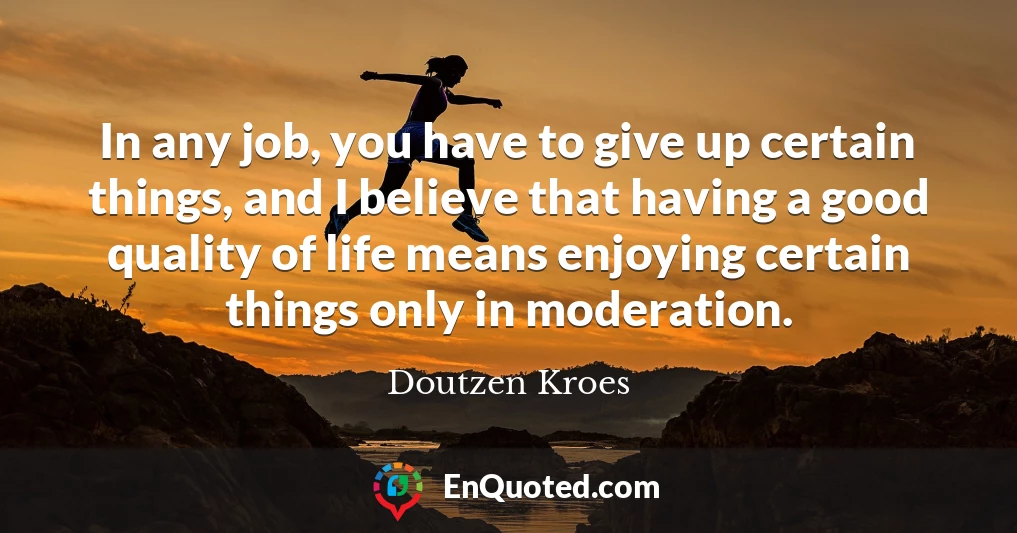 In any job, you have to give up certain things, and I believe that having a good quality of life means enjoying certain things only in moderation.