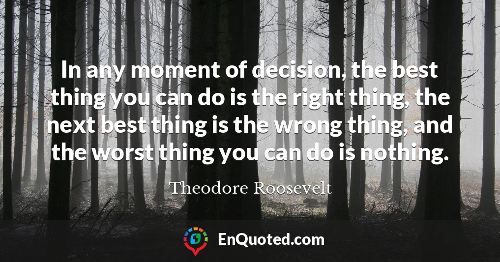 In any moment of decision, the best thing you can do is the right thing, the next best thing is the wrong thing, and the worst thing you can do is nothing.