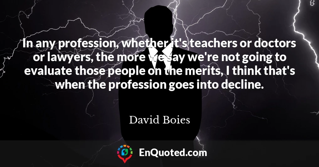 In any profession, whether it's teachers or doctors or lawyers, the more we say we're not going to evaluate those people on the merits, I think that's when the profession goes into decline.