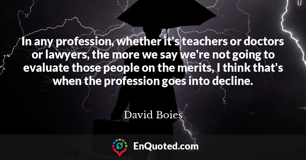 In any profession, whether it's teachers or doctors or lawyers, the more we say we're not going to evaluate those people on the merits, I think that's when the profession goes into decline.