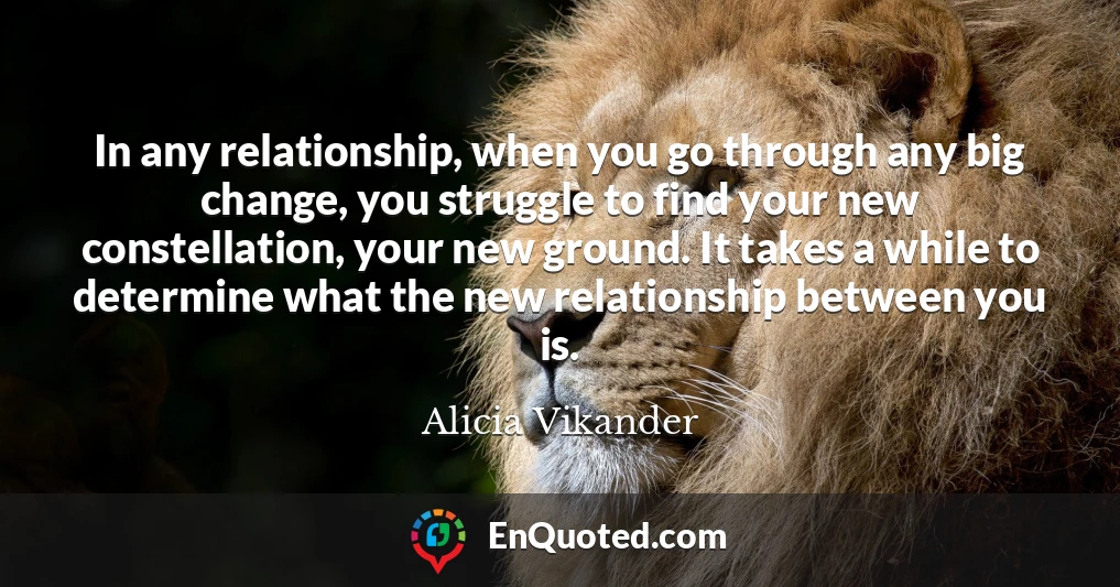 In any relationship, when you go through any big change, you struggle to find your new constellation, your new ground. It takes a while to determine what the new relationship between you is.