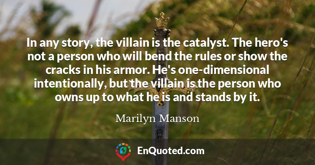 In any story, the villain is the catalyst. The hero's not a person who will bend the rules or show the cracks in his armor. He's one-dimensional intentionally, but the villain is the person who owns up to what he is and stands by it.