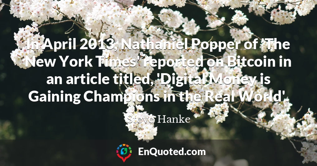 In April 2013, Nathaniel Popper of 'The New York Times' reported on Bitcoin in an article titled, 'Digital Money is Gaining Champions in the Real World'.