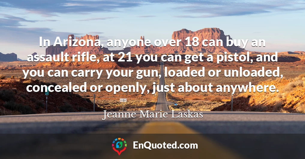 In Arizona, anyone over 18 can buy an assault rifle, at 21 you can get a pistol, and you can carry your gun, loaded or unloaded, concealed or openly, just about anywhere.
