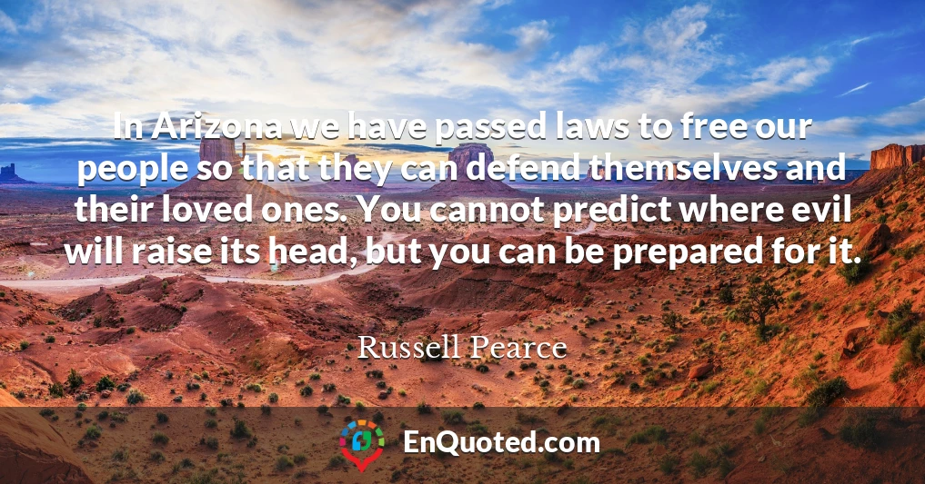 In Arizona we have passed laws to free our people so that they can defend themselves and their loved ones. You cannot predict where evil will raise its head, but you can be prepared for it.