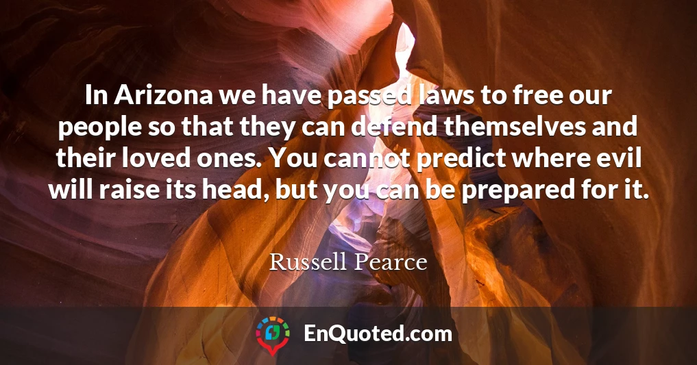 In Arizona we have passed laws to free our people so that they can defend themselves and their loved ones. You cannot predict where evil will raise its head, but you can be prepared for it.