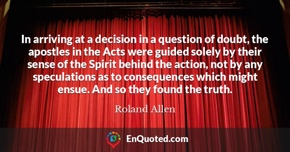 In arriving at a decision in a question of doubt, the apostles in the Acts were guided solely by their sense of the Spirit behind the action, not by any speculations as to consequences which might ensue. And so they found the truth.