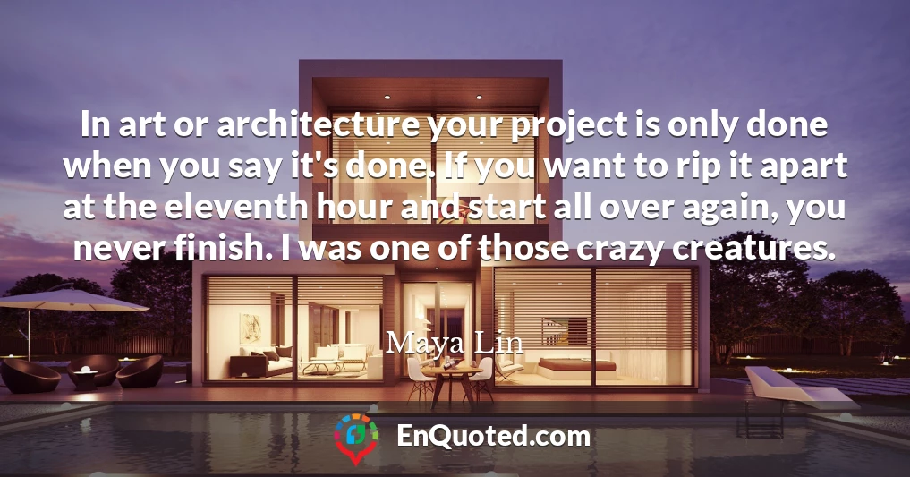 In art or architecture your project is only done when you say it's done. If you want to rip it apart at the eleventh hour and start all over again, you never finish. I was one of those crazy creatures.