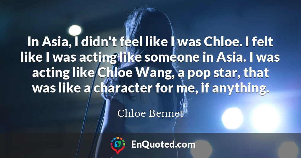 In Asia, I didn't feel like I was Chloe. I felt like I was acting like someone in Asia. I was acting like Chloe Wang, a pop star, that was like a character for me, if anything.