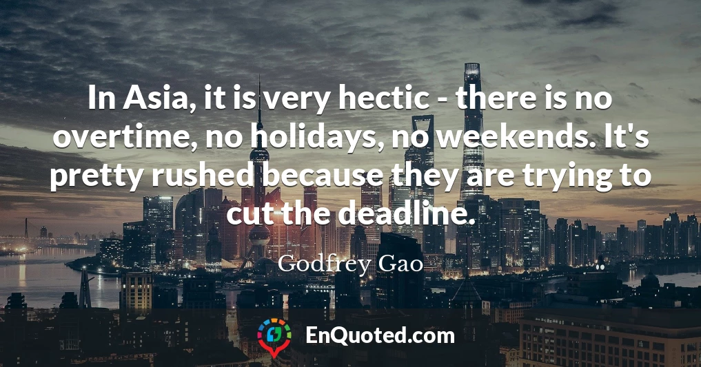 In Asia, it is very hectic - there is no overtime, no holidays, no weekends. It's pretty rushed because they are trying to cut the deadline.